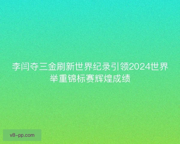 李闫夺三金刷新世界纪录引领2024世界举重锦标赛辉煌成绩
